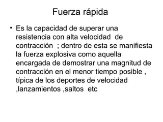 Fuerza rápida
• Es la capacidad de superar una
  resistencia con alta velocidad de
  contracción ; dentro de esta se manifiesta
  la fuerza explosiva como aquella
  encargada de demostrar una magnitud de
  contracción en el menor tiempo posible ,
  típica de los deportes de velocidad
  ,lanzamientos ,saltos etc
 
