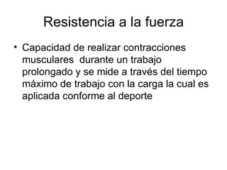 Resistencia a la fuerza
• Capacidad de realizar contracciones
  musculares durante un trabajo
  prolongado y se mide a través del tiempo
  máximo de trabajo con la carga la cual es
  aplicada conforme al deporte
 