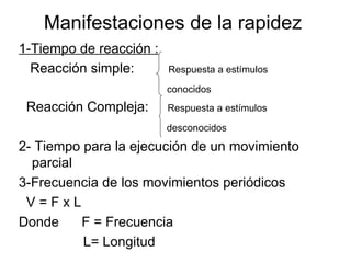 Manifestaciones de la rapidez
1-Tiempo de reacción :
  Reacción simple:       Respuesta a estímulos

                         conocidos
 Reacción Compleja:      Respuesta a estímulos

                         desconocidos

2- Tiempo para la ejecución de un movimiento
  parcial
3-Frecuencia de los movimientos periódicos
 V=FxL
Donde     F = Frecuencia
          L= Longitud
 