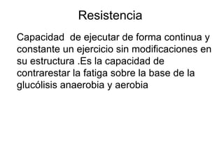 Resistencia
Capacidad de ejecutar de forma continua y
constante un ejercicio sin modificaciones en
su estructura .Es la capacidad de
contrarestar la fatiga sobre la base de la
glucólisis anaerobia y aerobia
 