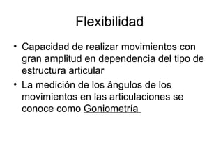 Flexibilidad
• Capacidad de realizar movimientos con
  gran amplitud en dependencia del tipo de
  estructura articular
• La medición de los ángulos de los
  movimientos en las articulaciones se
  conoce como Goniometría
 