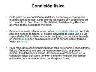 Condición física

•   Es la parte de la condición total del ser humano que comprende
    muchos componentes. Cada uno de los cuales son específicos en
    su naturaleza. Son: Fuerza, Flexibilidad, Resistencia y Rapidez ;
    además de las cualidades motrices.

•   Está íntimamente relacionada con las capacidades físicas que toda
    persona posee; de hecho, el estado individual de cada una de las
    capacidades físicas determinan, en conjunto, la condición física de
    un individuo; aunque coloquialmente se la conoce con el término
    "estar en forma".

•   Para mejorar la condición física hace falta entrenar las capacidades
    físicas. Cuando se entrena de manera razonable, se pueden
    mejorar las debilidades físicas, llevando a la armonización de la
    condición física, así como también a una disminución del tiempo
    necesario para la recuperación del desgaste físico.
 