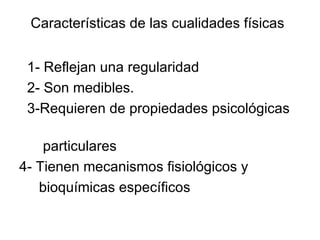 Características de las cualidades físicas


 1- Reflejan una regularidad
 2- Son medibles.
 3-Requieren de propiedades psicológicas

    particulares
4- Tienen mecanismos fisiológicos y
   bioquímicas específicos
 