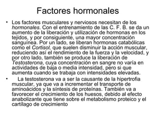 Factores hormonales
• Los factores musculares y nerviosos necesitan de los
  hormonales. Con el entrenamiento de las C. F. B. se da un
  aumento de la liberación y utilización de hormonas en los
  tejidos, y por consiguiente, una mayor concentración
  sanguínea. Por un lado, se liberan hormonas catabólicas
  como el Cortisol, que suelen disminuir la acción muscular,
  reduciendo así el rendimiento de la fuerza y la velocidad, y
  por otro lado, también se produce la liberación de
  Testosterona, cuya concentración en sangre no varía en
  actividades de baja o media intensidad, pero si que
  aumenta cuando se trabaja con intensidades elevadas.
•    La testosterona va a ser la causante de la hipertrofia
  muscular, ya que va a incrementar el transporte de
  aminoácidos y la síntesis de proteínas. También va a
  favorecer el crecimiento de los huesos, debido al efecto
  anabolizante que tiene sobre el metabolismo proteico y el
  cartílago de crecimiento
 