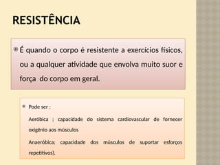 RESISTÊNCIA
 É quando o corpo é resistente a exercícios físicos,
ou a qualquer atividade que envolva muito suor e
força do corpo em geral.
 Pode ser :
Aeróbica ; capacidade do sistema cardiovascular de fornecer
oxigênio aos músculos
Anaeróbica; capacidade dos músculos de suportar esforços
repetitivos).
 