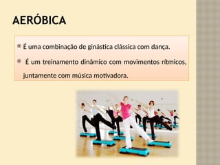 AERÓBICA
 É uma combinação de ginástica clássica com dança.
 É um treinamento dinâmico com movimentos rítmicos,
juntamente com música motivadora.
 
