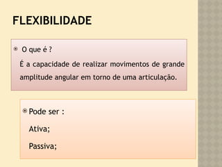 FLEXIBILIDADE
 O que é ?
É a capacidade de realizar movimentos de grande
amplitude angular em torno de uma articulação.
 Pode ser :
Ativa;
Passiva;
 