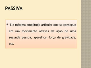 PASSIVA
 É a máxima amplitude articular que se consegue
em um movimento através da ação de uma
segunda pessoa, aparelhos, força de gravidade,
etc.
 