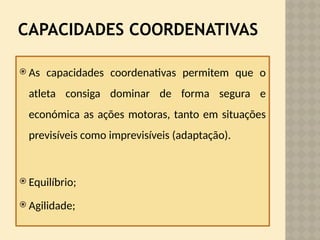 CAPACIDADES COORDENATIVAS
 As capacidades coordenativas permitem que o
atleta consiga dominar de forma segura e
económica as ações motoras, tanto em situações
previsíveis como imprevisíveis (adaptação).
 Equilíbrio;
 Agilidade;
 