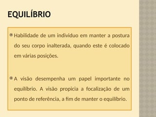EQUILÍBRIO
 Habilidade de um individuo em manter a postura
do seu corpo inalterada, quando este é colocado
em várias posições.
 A visão desempenha um papel importante no
equilíbrio. A visão propicia a focalização de um
ponto de referência, a fim de manter o equilíbrio.
 