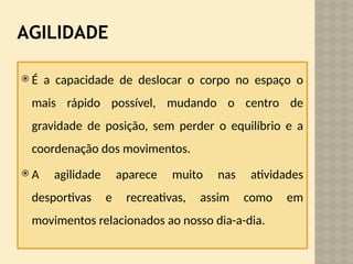 AGILIDADE
 É a capacidade de deslocar o corpo no espaço o
mais rápido possível, mudando o centro de
gravidade de posição, sem perder o equilíbrio e a
coordenação dos movimentos.
 A agilidade aparece muito nas atividades
desportivas e recreativas, assim como em
movimentos relacionados ao nosso dia-a-dia.
 