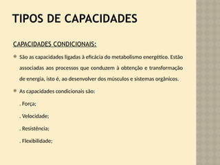 TIPOS DE CAPACIDADES
CAPACIDADES CONDICIONAIS:
 São as capacidades ligadas à eficácia do metabolismo energético. Estão
associadas aos processos que conduzem à obtenção e transformação
de energia, isto é, ao desenvolver dos músculos e sistemas orgânicos.
 As capacidades condicionais são:
. Força;
. Velocidade;
. Resistência;
. Flexibilidade;
 