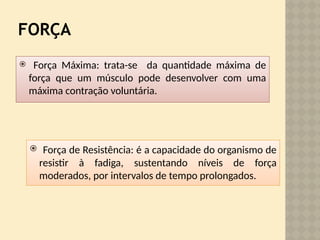 FORÇA
 Força Máxima: trata-se da quantidade máxima de
força que um músculo pode desenvolver com uma
máxima contração voluntária.
 Força de Resistência: é a capacidade do organismo de
resistir à fadiga, sustentando níveis de força
moderados, por intervalos de tempo prolongados.
 