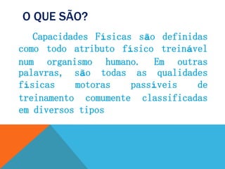 O QUE SÃO?
Capacidades Físicas são definidas
como todo atributo físico treinável
num organismo humano. Em outras
palavras, são todas as qualidades
físicas motoras passíveis de
treinamento comumente classificadas
em diversos tipos
 