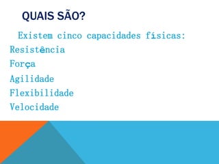 QUAIS SÃO?
Existem cinco capacidades físicas:
Resistência
Força
Agilidade
Flexibilidade
Velocidade
 