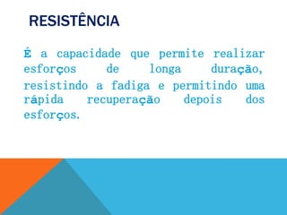 RESISTÊNCIA
É a capacidade que permite realizar
esforços de longa duração,
resistindo a fadiga e permitindo uma
rápida recuperação depois dos
esforços.
 