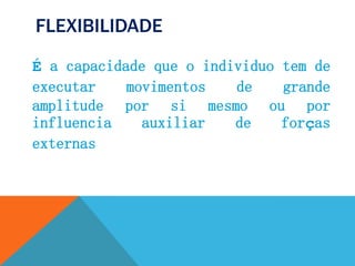 FLEXIBILIDADE
É a capacidade que o individuo tem de
executar movimentos de grande
amplitude por si mesmo ou por
influencia auxiliar de forças
externas
 