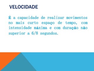 VELOCIDADE
É a capacidade de realizar movimentos
no mais curto espaço de tempo, com
intensidade máxima e com duração não
superior a 6/8 segundos.
 