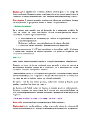 Continuos: Son aquéllos que se realizan durante un largo período de tiempo de
forma continuada. No existen pausas en el desarrollo de los mismos y por lo tanto la
intensidad de trabajo va a ser media o baja. Veremos la carrera continua y el fartlek.
Fraccionados: El esfuerzo se realiza en distancias más cortas, seguidas de tiempos
de recuperación, lo que permite realizar el trabajo a mayor intensidad.
CARRERA CONTINUA
Es el sistema más sencillo para el desarrollo de la resistencia aeróbica. Se
trata de correr de forma interrumpida durante un largo periodo de tiempo,
teniendo en cuenta los siguientes criterios:
 La intensidad debe ser moderada (baja – media), trabajando entre 140 – 160
pulsaciones por minuto.
 El ritmo será uniforme, manteniendo siempre la misma velocidad.
 El tiempo de trabajo dependerá de nuestro grado de adaptación.
Podemos comenzar por 10´ - 15´para ir ampliando el tiempo hasta los 20 – 30 minutos
o incluso más, depende de nuestra capacidad y el grado de adaptación que
tengamos al entrenamiento.
FARTLEK
Es un sistema de entrenamiento que por su variedad puede resultar más divertido.
Consiste en correr de forma continuada pero variando el ritmo de carrera y
aprovechando terrenos variados en la naturaleza. En la realización del fartlek
tendremos en cuenta los siguientes criterios:
La velocidad de carrera es variable (media – baja – alta). Aprovecharemos los tramos
de velocidades bajas para recuperarnos de los esfuerzos realizados a velocidades
mayores, ya que no existen pausas en este entrenamiento.
El terreno será lo más varido posible, incluyendo subidas y bajadas para
ayudae a cambiar los ritmos de carrera.
La duración del Fartlek variará en función de nuestro grado de entrenamiento.
Podemos comenzar por recorridos de 8 a 12 minutos, para ir aumentando hasta los
20 ó 25 minuto para empezar, todo es orientativo y susceptible de ser ampliado y
mejorado.
PRINCIPIOS BÁSICOS PARA EL TRABAJO DE RESITENCIA
Progresión: ir aumentando progresivamente y no de forma brusca.
Continuidad: todos los días podemos realizar un pequeño trabajo de resistencia. Al
menos deberíamos hacerlo 2 ó 3 días por semana si queremos mejorar la capacidad.
 