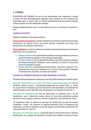 2. FUERZA
CONCEPTO DE FUERZA: Es una de las capacidades más importante s desde
el punto de vista del rendimiento deportivo. Pero además es una cualidad muy
importante para la salud, pues el simple mantenimiento de una postura corporal
correcta implica un buen desarrollo muscular.
Podemos definirla fuerza como “la capacidad de vencer una resistencia u oponerse a
ella”.
CLASES DE FUERZA
Podemos considerar dos clases de fuerza:
Fuerza estática (isométrica): cuando realizamos una tensión muscular sin que exista
movimiento. Ej: Intentar mover una pared, estamos realizando una fuerza muy
grande pero no se aprecia movimiento.
Fuerza dinámica: cuando al realizar una tensión muscular provocamos movimiento.
Esta fuerza a su vez puede ser:
 Fuerza máxima: es la capacidad de movilizar una carga máxima sin tener en
cuenta el tiempo empleado en ello. Ejemplo: Halterofilia.
 Fuerza resistencia: Es la capacidad de aplicar una fuerza durante un espacio
de tiempo prolongado. Ejemplos: remo, escalada, un circuito de ejercicios
(como el realizado en clase).
 Fuerza explosiva: denominada también fuerza- velocidad o potencia, es la
capacidad de vencer una resistencia en el menor tiempo posible. Ejemplo:
un lanzamientos, un saltos, un remate de voleibol…
FORMAS DE TRABAJO SENCILLAS PARA MEJORAR LA FUERZA
Os señalo formas sencillas de trabajo para que las podáis realizar por vuestra cuenta:
Ejercicios gimnásticos con el peso del propio cuerpo (autocargas): se trata de
movilizar nuestro cuerpo o determinado segmentos de mismo contra la acción
de la gravedad. El ejemplo que más conocéis son las sentadillas o las flexiones de
brazos (prueba a poner ejercicios con autocargas en un buscador de internet…)
Ejercicios con compañeros: se trata de aprovechar la oposición del o de los
compañeros para desarrollar nuestra fuerza. De esta forma podremos realizar
ejercicios como: empujar, arrastrar, levantar, transportar, (ya realizados en clase)
Es importante tener en cuenta en este tipo de trabajo que el peso de nuestro
compañero puede ser excesivo en algunos ejercicios, pero la resistencia que
imponemos a nuestro compañero se puede regular en casi todos los ejercicios (de
nada sirve hacer el “animal”).
Ejercicios con materiales ligeros: materiales ligeros como bancos suecos, balones
medicinales, etc., pueden ser excelentes también para trabajar la fuerza de forma
 