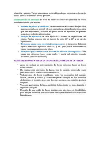 divertida y variada. Y si no tenemos ese material lo podemos encontrar en forma de
sillas, botellas rellenas de arena, garrafas…
Entrenamiento en circuitos: Se trata de hacer una serie de ejercicios en orden
donde tendremos que regular:
 Número de postas y ejercicios: debemos estimar el número de ejercicios
que queremos hacer (entre 6 y 8 será suficiente) y colocar los ejercicios para
que esté equilibrado, es decir, no poner todos los ejercicios de piernas
seguidos, o todos los abdominales.
 Tiempo de ejecución de cada ejercicio y número de repeticiones del
mismo. Puedes empezar con un tiempo de entre 30” y 40” y un par de
repeticiones.
 Tiempo de pausa entre ejercicio (micropausa): es el tiempo que debemos
esperar entre cada ejercicio. Entre 20” y 30”, pero puede aumentarse en
base a vuestras sensaciones de fatiga.
 Tiempo de pausa entre vuelta y vuelta del circuito (Macropausa): Es la
pausa que debemos hacer entre vuelta y vuelta del circuito (cuando
acabemos todos los ejercicios)
CONSIDERACIONES A TENER EN CUENTA EN EL TRABAJO DE LA FUERZA
 Antes de realizar un entrenamiento de fuerza debemos hacer un buen
calentamiento.
 No realizaremos ejercicios de fuerza con la espalda encorvada, pues
podríamos dañar nuestra columna vertebral.
 Trabajaremos de forma equilibrada todos los segmentos del cuerpo:
brazos, piernas y tronco, y haremos especial hincapié en los músculos
abdominales y dorsales pues son los que aseguran una correcta postura
corporal.
 Tenemos que trabajar de forma simétrica, fortaleciendo los lados derecho e
izquierdo por igual.
 Después de una sesión de fuerza realizaremos ejercicios de flexibilidad,
para relajar músculos y articulaciones y recuperar la elasticidad normal de
los músculos.
 