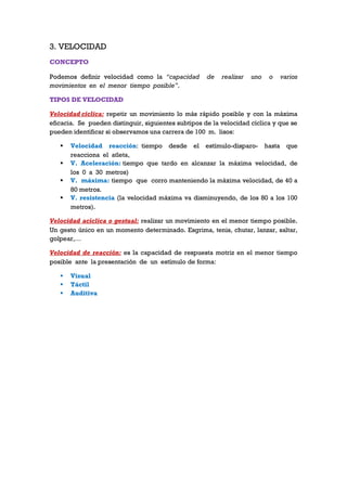 3. VELOCIDAD
CONCEPTO
Podemos definir velocidad como la “capacidad de realizar uno o varios
movimientos en el menor tiempo posible”.
TIPOS DE VELOCIDAD
Velocidad cíclica: repetir un movimiento lo más rápido posible y con la máxima
eficacia. Se pueden distinguir, siguientes subtipos de la velocidad cíclica y que se
pueden identificar si observamos una carrera de 100 m. lisos:
 Velocidad reacción: tiempo desde el estímulo-disparo- hasta que
reacciona el atleta,
 V. Aceleración: tiempo que tardo en alcanzar la máxima velocidad, de
los 0 a 30 metros)
 V. máxima: tiempo que corro manteniendo la máxima velocidad, de 40 a
80 metros.
 V. resistencia (la velocidad máxima va disminuyendo, de los 80 a los 100
metros).
Velocidad acíclica o gestual: realizar un movimiento en el menor tiempo posible.
Un gesto único en un momento determinado. Esgrima, tenis, chutar, lanzar, saltar,
golpear,…
Velocidad de reacción: es la capacidad de respuesta motriz en el menor tiempo
posible ante la presentación de un estímulo de forma:
 Visual
 Táctil
 Auditiva
 