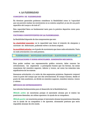 4. LA FLEXIBILIDAD
CONCEPTO DE FLEXIBILIDAD
En términos generales podemos considerar la flexibilidad como la “capacidad
que nos permite realizar los movimientos en su máxima amplitud, ya sea de una parte
específica del cuerpo o de todo él”.
Esta capacidad física es fundamental tanto para la práctica deportiva como para
nuestra salud.
FACTORES CONSTITUYENTES DE LA FLEXIBILIDAD.
La flexibilidad depende de dos componentes que son:
La elasticidad muscular: es la capacidad que tiene el músculo de alargarse y
acortarse sin deformarse, pudiendo volver a su forma original.
La movilidad articular: es el grado de movimiento que tiene cada articulación. Varía
en cada articulación y en cada persona.
FLEXIBILIDAD = MOVILIDAD ARTICULAR + ELASTICIDAD MUSCULAR
ARTICULACIONES Y ZONAS MUSCULARES. DIMENSIÓN MECANICA.
Para poder realizar una representación gráfica correcta, debe conocer las
articulaciones, los segmentos y principales huesos que los forman, las zonas
musculares del miembro superior, inferior y tronco, así como los músculos más
significativos de las mismas.
Llamamos articulación a la unión de dos segmentos próximos. Segmento corporal
como la parte del cuerpo que une dos articulaciones. El cuerpo humano, desde el
punto de vista anatómico, se divide en miembro superior, miembro interior, tronco
y cabeza.
MÉTODOS DE ENTRENAMIENTO
Los métodos fundamentales para el desarrollo de la flexibilidad son:
Método activo: se caracteriza porque el ejecutante alcanza por sí mismo las
posiciones deseadas, sin utilizar aparatos o la ayuda de un compañero.
Método pasivo: se caracteriza porque el ejecutante alcanza las posiciones deseadas
con la ayuda de un compañero o de aparatos, alcanzando posturas que sería
imposible alcanzar de otro modo.
 