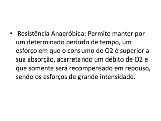 • Resistência Anaeróbica: Permite manter por
um determinado período de tempo, um
esforço em que o consumo de O2 é superior a
sua absorção, acarretando um débito de O2 e
que somente será recompensado em repouso,
sendo os esforços de grande intensidade.
 