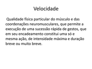 Velocidade
Qualidade física particular do músculo e das
coordenações neuromusculares, que permite a
execução de uma sucessão rápida de gestos, que
em seu encadeamento constitui uma só e
mesma ação, de intensidade máxima e duração
breve ou muito breve.
 