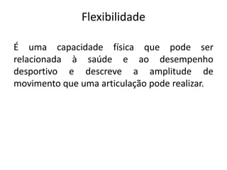 Flexibilidade
É uma capacidade física que pode ser
relacionada à saúde e ao desempenho
desportivo e descreve a amplitude de
movimento que uma articulação pode realizar.
 