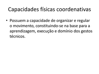 Capacidades físicas coordenativas
• Possuem a capacidade de organizar e regular
o movimento, constituindo-se na base para a
aprendizagem, execução e domínio dos gestos
técnicos.
 