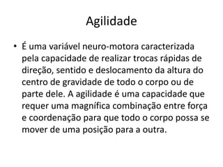 Agilidade
• É uma variável neuro-motora caracterizada
pela capacidade de realizar trocas rápidas de
direção, sentido e deslocamento da altura do
centro de gravidade de todo o corpo ou de
parte dele. A agilidade é uma capacidade que
requer uma magnífica combinação entre força
e coordenação para que todo o corpo possa se
mover de uma posição para a outra.
 