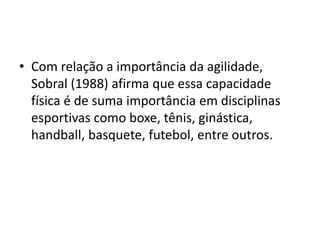• Com relação a importância da agilidade,
Sobral (1988) afirma que essa capacidade
física é de suma importância em disciplinas
esportivas como boxe, tênis, ginástica,
handball, basquete, futebol, entre outros.
 