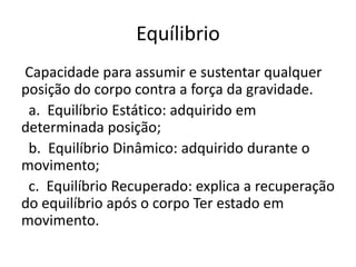 Equílibrio
Capacidade para assumir e sustentar qualquer
posição do corpo contra a força da gravidade.
a. Equilíbrio Estático: adquirido em
determinada posição;
b. Equilíbrio Dinâmico: adquirido durante o
movimento;
c. Equilíbrio Recuperado: explica a recuperação
do equilíbrio após o corpo Ter estado em
movimento.
 