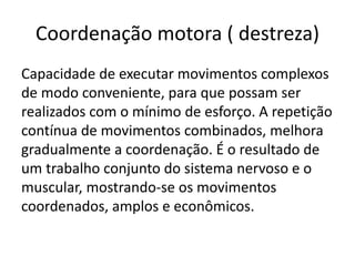 Coordenação motora ( destreza)
Capacidade de executar movimentos complexos
de modo conveniente, para que possam ser
realizados com o mínimo de esforço. A repetição
contínua de movimentos combinados, melhora
gradualmente a coordenação. É o resultado de
um trabalho conjunto do sistema nervoso e o
muscular, mostrando-se os movimentos
coordenados, amplos e econômicos.
 