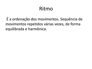 Ritmo
É a ordenação dos movimentos. Sequência de
movimentos repetidos várias vezes, de forma
equilibrada e harmônica.
 