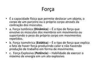 Força
• É a capacidade física que permite deslocar um objeto, o
corpo de um parceiro ou o próprio corpo através da
contração dos músculos.
• a. Força Isotônica (Dinâmica) – É o tipo de força que
envolve os músculos dos membros em movimento ou
suportando o peso do próprio corpo em movimentos
repetidos.
• b. Força Isométrica (Estática) – É o tipo de força que explica
o fato de haver força produzindo calor e não havendo
produção de trabalho em forma de movimento.
• c. Força Explosiva (Potência) – Habilidade de exercer o
máximo de energia em um ato explosivo.
 