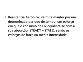 • Resistência Aeróbica: Permite manter por um
determinado período de tempo, um esforço
em que o consumo de O2 equilibra-se com a
sua absorção (STEADY – STATE), sendo os
esforços de fraca ou média intensidade.
 