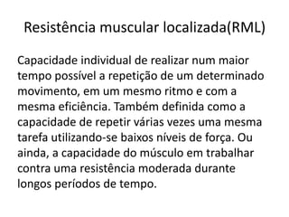 Resistência muscular localizada(RML)
Capacidade individual de realizar num maior
tempo possível a repetição de um determinado
movimento, em um mesmo ritmo e com a
mesma eficiência. Também definida como a
capacidade de repetir várias vezes uma mesma
tarefa utilizando-se baixos níveis de força. Ou
ainda, a capacidade do músculo em trabalhar
contra uma resistência moderada durante
longos períodos de tempo.
 