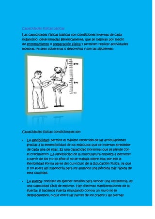 Capacidades físicas básicas<br />Las capacidades físicas básicas son condiciones internas de cada organismo, determinadas genéticamente, que se mejoran por medio de entrenamiento o preparación física y permiten realizar actividades motoras, ya sean soberanas o deportivas y son las siguientes: <br />Capacidades físicas condicionales son<br />La flexibilidad: permite el máximo recorrido de las articulaciones gracias a la extensibilidad de los músculos que se insertan alrededor de cada una de ellas. Es una capacidad hormonal que se pierde con el crecimiento. La flexibilidad de la musculatura empieza a decrecer a partir de los 9 o 10 años si no se trabaja sobre ella; por eso la flexibilidad forma parte del currículo de la Educación Física, ya que si no fuera así supondría para los alumnos una pérdida más rápida de esta cualidad.<br />La fuerza: consiste en ejercer tensión para vencer una resistencia, es una capacidad fácil de mejorar. Hay distintas manifestaciones de la fuerza: si hacemos fuerza empujando contra un muro no lo desplazaremos, o que entre las partes de los brazos y las piernas estén grandes o remarcadas, pero nuestros músculos actúan y consumen energía. A esto se le llama Isométrica. Con este tipo de trabajo nuestras masas musculares se contornean porque se contraen y la consecuencia es que aumenta lo que llamamos “tono muscular”, que es la fuerza del músculo en reposo. Si en vez de un muro empujamos a un compañero, sí que lo desplazaremos y se produce una contracción de las masas musculares que accionan a tal fin. A este trabajo se le llama Isotónico.<br />La resistencia: es la capacidad de repetir y sostener durante largo tiempo un esfuerzo de intensidad bastante elevada y localizada en algunos grupos musculares.<br />Depende en gran parte de la fuerza de los músculos, pero también del hábito de los grupos musculares usados prosiguiendo sus contracciones en un estado próximo a la asfixia, pero sin alcanzar un estado tetánico. En esta forma de esfuerzo, la aportación del oxígeno necesario a los músculos es insuficiente. No pueden prolongar su trabajo si no neutralizan los residuos de las reacciones químicas de la masa muscular. El organismo se adapta a la naturaleza del trabajo gracias a la producción de sustancias que impiden los excesos de ácidos y mediante el aumento de sus reservas energéticas.<br />La velocidad: es la capacidad de recorrer una cierta distancia en un mínimo de tiempo. Los factores que determinan la velocidad son de orden diferente:<br />Muscular, en relación con el estado de la fibra muscular, su tonicidad y elasticidad, etc, o sea, la constitución íntima del músculo.<br />Nervio, se refiere al tiempo de reacción de la fibra muscular a la excitación nerviosa.<br />La coordinación más o menos intensa de una persona es un factor importante para su velocidad de ejecución.<br />Estas cualidades físicas están desarrolladas de forma diversa en cada persona de acuerdo con el esfuerzo que debe realizar diariamente o en su actividad deportiva, en conjunto determinan la condición física de un individuo.<br />Las capacidades físicas coordinativas: Encontrarte, en su sentido más amplio, consiste en la acción de coordinar, es decir, disponer un conjunto de cosas o acciones de forma ordenada, con vistas a un objetivo común. Según algunos autores, la coordinación es quot;
el acto de gesticular las interdependencias entre actividadesquot;
. En otros términos coordinar implica realizar adecuadamente una tarea motriz. Según Dimétrico Harre existen estas capacidades coordinativas:<br />La capacidad de acoplamiento o sincronización: Es la capacidad para coordinar movimientos de partes del cuerpo, movimientos individuales y operaciones entre sí.<br />La capacidad de orientación: Es la capacidad para determinar y cambiar la posición y el movimiento del cuerpo en el espacio y en el tiempo.<br />La capacidad de diferenciación: Es la capacidad para lograr una alta exactitud y economía fina de movimiento.<br />La capacidad de equilibrio: Es la capacidad del cuerpo para mantenerlo en una posición óptima según las exigencias del movimiento o de la postura.<br />La capacidad de adaptación: Es la capacidad para situarse adecuadamente en una situación motriz, implica responder de forma precisa.<br />La capacidad rítmica (Ritmo): Es la capacidad de comprender y registrar los cambios dinámicos característicos en una secuencia de movimiento, para llevarlos a cabo durante la ejecución motriz.<br />La capacidad de reacción: Es la capacidad de iniciar rápidamente y de realizar de forma adecuada acciones motoras en corto tiempo a una señal.<br />Las cualidades o capacidades físicas son los componentes básicos de la condición física y por lo tanto elementos esenciales para la prestación motriz y deportiva, por ello para mejorar el rendimiento físico, el trabajo a desarrollar se debe basar en el entrenamiento de las diferentes capacidades. Aunque los especialistas en actividades físicas y deportivas conocen e identifican multitud de denominaciones y clasificaciones las más extendidas son las que dividen las capacidades físicas en: condicionales, intermedias y coordinativas; pero en general se considera que las cualidades físicas básicas son: Resistencia: capacidad física y psíquica de soportar la fatiga frente a esfuerzos relativamente prolongados y/o recuperación rápida después de dicho esfuerzo. Fuerza: capacidad neuromuscular de superar una resistencia externa o interna gracias a la contracción muscular, de forma estática (fuerza isométrica) o dinámica (fuerza isotónica). Velocidad: capacidad de realizar acciones motrices en el mínimo tiempo posible. Flexibilidad: capacidad de extensión máxima de un movimiento en una articulación determinada. Todas estas cualidades físicas básicas tienen diferentes divisiones y componentes sobre los que debe ir dirigido el trabajo y el entrenamiento, siempre debemos tener en cuenta que es muy difícil realizar ejercicios en los que se trabaje puramente una capacidad única ya que en cualquier actividad intervienen todas o varias de las capacidades pero normalmente habrá alguna que predomine sobre las demás, por ejemplo en un trabajo de carrera continua durante 30 minutos será la resistencia la capacidad física principal, mientras que cuando realizamos trabajos con grandes cargas o pesos es la fuerza la que predomina y en aquellas acciones realizadas con alta frecuencia de movimientos sería la velocidad el componente destacado. Por lo tanto la mejora de la forma física se deberá al trabajo de preparación física.<br />