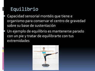 Equilibrio
 Capacidad sensorial montéis que tiene e
organismo para conservar el centro de gravedad
sobre su base de sustentación
 Un ejemplo de equilibrio es mantenerse parado
con un pie y tratar de equilibrarte con tus
extremidades
 