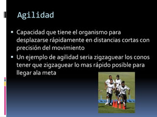 Agilidad
 Capacidad que tiene el organismo para
desplazarse rápidamente en distancias cortas con
precisión del movimiento
 Un ejemplo de agilidad seria zigzaguear los conos
tener que zigzaguear lo mas rápido posible para
llegar ala meta
 