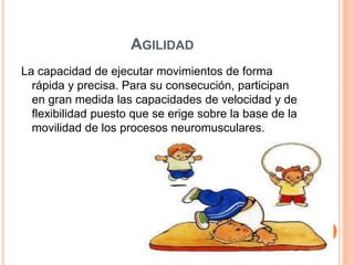 AGILIDAD
La capacidad de ejecutar movimientos de forma
rápida y precisa. Para su consecución, participan
en gran medida las capacidades de velocidad y de
flexibilidad puesto que se erige sobre la base de la
movilidad de los procesos neuromusculares.
 
