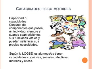 CAPACIDADES FÍSICO MOTRICES
Capacidad o
capacidades
Conjunto de
componentes que posee
un individuo, siempre y
cuando sean eficientes
sus funciones vitales y
puedan satisfacer sus
propias necesidades.
Según la LOGSE los alumnos/as tienen
capacidades cognitivas, sociales, afectivas,
motrices y éticas.
 