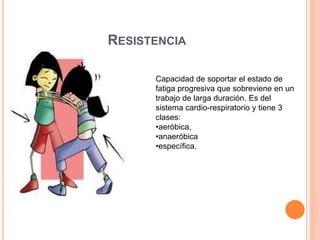 RESISTENCIA
Capacidad de soportar el estado de
fatiga progresiva que sobreviene en un
trabajo de larga duración. Es del
sistema cardio-respiratorio y tiene 3
clases:
•aeróbica,
•anaeróbica
•específica.
 