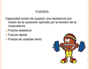 FUERZA
Capacidad motriz de superar una resistencia por
medio de la oposición ejercida por la tensión de la
musculatura.
 Fuerza explosiva
 Fuerza rápida
 Fuerza de carácter lento
 