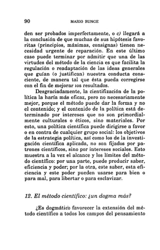 90 MARIO BUNGE
den ser probados imperfectamente, o c) llegará a
la conclusión de que muchas de sus hipótesis favo-
ritas (principios, máximas, consignas) tienen ne-
cesidad urgente de reparación. En este último
caso puede terminar por admitir que una de las
virtudes del método de la ciencia es que facilita la
regulación o readaptación de las ideas generales
que guían (o justifican) nuestra conducta cons-
ciente, de manera tal que ésta pueda corregirse
con el fin de mejorar 10s resultados.
Desgraciadamente, la cientifización de la po-
lítica la haría más eficaz, pero no necesariamente
mejor, porque el método puede dar la forma y no
el contenido; y el contenido de la política está de-
terminado por intereses que no son primordial-
mente culturales o éticos, sino materiales. Por
esto, una política científica puede dirigirse a favor
o en contra de cualquier grupo social: los objetivos
de la estrategia política, así como los de la investi-
gación científica aplicada, no son fijados por pa-
trones científicos, sino por intereses sociales. Esto
muestra a la vez el alcance y los límites del méto-
do científico: por una parte, puede producir saber,
eficiencia y poder; por la otra, este saber, esta efi-
ciencia y este poder pueden usarse para bien o
para mal, para libertar o para esclavizar.
12. El método científico: ¿un dogma más?
¿Es dogmático favorecer la extensión del mé-
todo científico a todos los campos del pensamiento
 