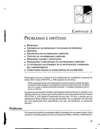 Problemas
CAPÍTULO 2
PROBLEMAS E HIPÓTESIS
PROBLEMAS
CRITERIOS DE LOS PROBLEMAS Y ENUNCIADOS DE PROBLEMAS
HIPÓTESIS
IMPORTANCIA DE LOS PROBLEMAS E HIPÓTESIS
VIRTUDES DE LOS PROBLEMAS E HIPÓTESIS
PROBLEMAS, VALORES Y DEFINICIONES
GENERALIDAD Y ESPECIFICIDAD DE LOS PROBLEMAS E HIPÓTESIS
La NATURALEZA MULTIVARIABLE DE LA INVESTIGACIÓN Y PROBLEMAS
DEL COMPORTAMIENTO
a COMENTARIOS FINALES: EL PODER ESPECIAL DE LAS HIPÓTESIS
Mucha gente cree que la ciencia es en lo fundamental una actividad de recolección de
hechos. M.R. Cohen (1956/1997, p. 148) lo planteó de otra forma:
No hay un progreso genuino en el discernimiento científico a través del método baconiano
de acumular hechos empíricos sin una hipótesis o anticipación de la naturaleza. Sin alguna
idea que nos guíe no sabemos qué hechos recolectar... no podemos determinar qué es y
qué no es relevante.
Las personas sin formación científica con frecuencia tienen la idea que el científico es un
individuo objetivo en extremo que recolecta datos sin tener ideas preconcebidas. Poincare
(1952/1996, p. 143) señaló lo equivocado de esta idea: “Se dice a menudo que los
experimentos deben realizarse sin ideas preconcebidas. Eso es imposible. No sólo haría
que todo experimento fuera improductivo, sino que, aun deseándolo, no podríamos
hacerlos.”
No siempre le es posible al investigador definir el problema de una manera simple, clara y
completa. Á menudo, puede tener una noción general, difusa e, inclusive, confusa del pro-
21
 