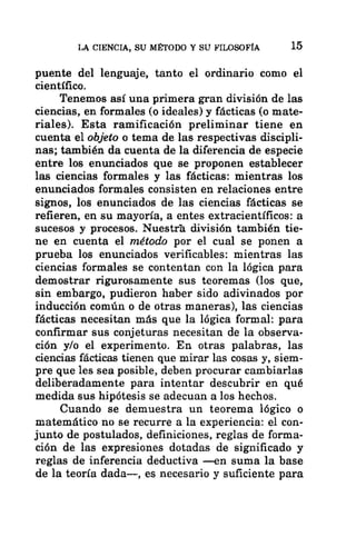 LA CIENCIA, SU MÉTODO Y SU FILOSOFÍA 15
puente del lenguaje, tanto el ordinario como el
científico.
Tenemos así una primera gran división de las
ciencias, en formales (o ideales) y fácticas (o mate-
riales). Esta ramificación preliminar tiene en
cuenta el objeto o tema de las respectivas discipli-
nas; también da cuenta de la diferencia de especie
entre los enunciados que se proponen establecer
las ciencias formales y las fácticas: mientras los
enunciados formales consisten en relaciones entre
signos, los enunciados de las ciencias fácticas se
refieren, en su mayoría, a entes extracientíficos: a
sucesos y procesos. Nuestrá división también tie-
ne en cuenta el método por el cual se ponen a
prueba los enunciados verificables: mientras las
ciencias formales se contentan con la lógica para
demostrar rigurosamente sus teoremas (los que,
sin embargo, pudieron haber sido adivinados por
inducción común o de otras maneras), las ciencias
fácticas necesitan más que la lógica formal: para
confirmar sus conjeturas necesitan de la observa-
ción y/o el experimento. En otras palabras, las
ciencias fácticas tienen que mirar las cosas y, siem-
pre que les sea posible, deben procurar cambiarlas
deliberadamente para intentar descubrir en qué
medida sus hipótesis se adecuan a los hechos.
Cuando se demuestra un teorema lógico o
matemático no se recurre a la experiencia: el con-
junto de postulados, definiciones, reglas de forma-
ción de las expresiones dotadas de significado y
reglas de inferencia deductiva —en suma la base
de la teoría dada—, es necesario y suficiente para
 