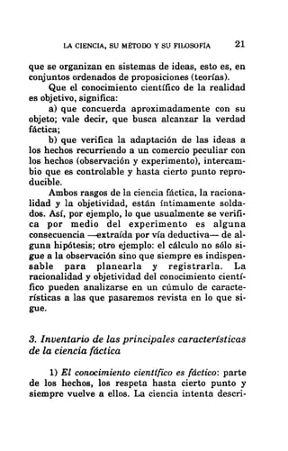 LA CIENCIA, SU MÉTODO Y SU FILOSOFÍA 21
que se organizan en sistemas de ideas, esto es, en
conjuntos ordenados de proposiciones (teorías).
Que el conocimiento científico de la realidad
es objetivo, significa:
a) que concuerda aproximadamente con su
objeto; vale decir, que busca alcanzar la verdad
fáctica;
b) que verifica la adaptación de las ideas a
los hechos recurriendo a un comercio peculiar con
los hechos (observación y experimento), intercam-
bio que es controlable y hasta cierto punto repro-
ducible.
Ambos rasgos de la ciencia fáctica, la raciona-
lidad y la objetividad, están íntimamente solda-
dos. Así, por ejemplo, lo que usualmente se verifi-
ca por medio del experimento es alguna
consecuencia —extraída por vía deductiva— de al-
guna hipótesis; otro ejemplo: el cálculo no sólo si-
gue a la observación sino que siempre es indispen-
sable para planearla y registrarla. La
racionalidad y objetividad del conocimiento cientí-
fico pueden analizarse en un cúmulo de caracte-
rísticas a las que pasaremos revista en lo que si-
gue.
3. Inventario de las principales características
de la ciencia fáctica
1) El conocimiento científico es fáctico: parte
de los hechos, los respeta hasta cierto punto y
siempre vuelve a ellos. La ciencia intenta descri-
 